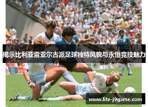 揭示比利亚雷亚尔古派足球独特风貌与永恒竞技魅力