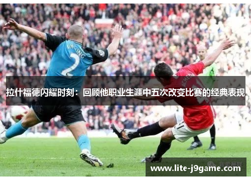 拉什福德闪耀时刻：回顾他职业生涯中五次改变比赛的经典表现