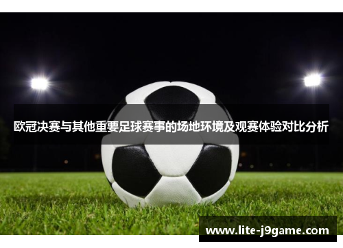 欧冠决赛与其他重要足球赛事的场地环境及观赛体验对比分析