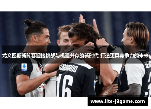 尤文图斯新阵容迎接挑战与机遇并存的新时代 打造更具竞争力的未来