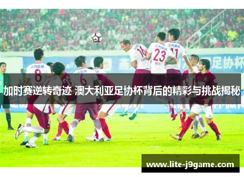 加时赛逆转奇迹 澳大利亚足协杯背后的精彩与挑战揭秘 加时赛逆转奇迹 澳大利亚足协杯背后的精彩与挑战揭秘