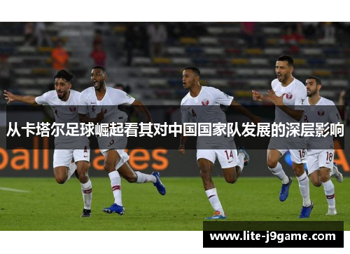 从卡塔尔足球崛起看其对中国国家队发展的深层影响 从卡塔尔足球崛起看其对中国国家队发展的深层影响