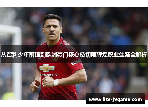 从智利少年前锋到欧洲豪门核心桑切斯辉煌职业生涯全解析