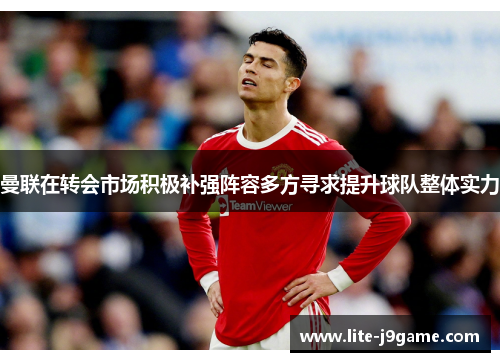 曼联在转会市场积极补强阵容多方寻求提升球队整体实力 曼联在转会市场积极补强阵容多方寻求提升球队整体实力