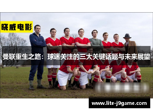 曼联重生之路:球迷关注的三大关键话题与未来展望 曼联重生之路:球迷关注的三大关键话题与未来展望