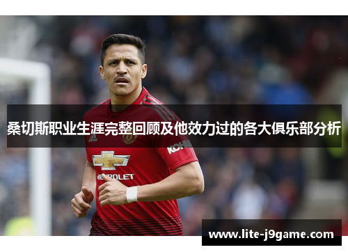 桑切斯职业生涯完整回顾及他效力过的各大俱乐部分析