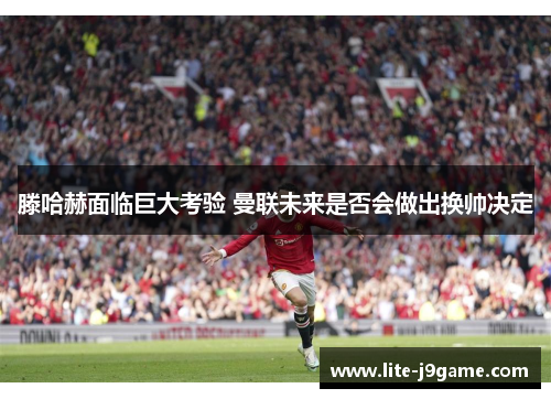 滕哈赫面临巨大考验 曼联未来是否会做出换帅决定 滕哈赫面临巨大考验 曼联未来是否会做出换帅决定