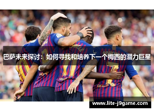 巴萨未来探讨:如何寻找和培养下一个梅西的潜力巨星 巴萨未来探讨:如何寻找和培养下一个梅西的潜力巨星