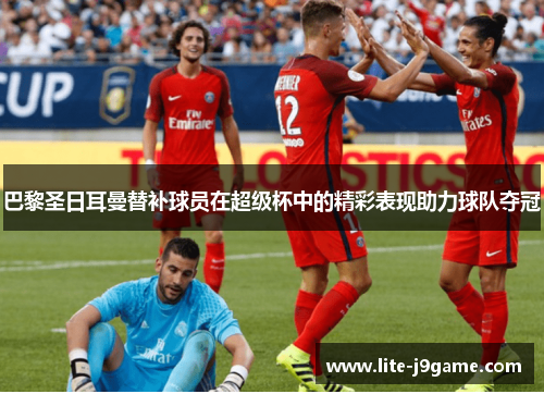 巴黎圣日耳曼替补球员在超级杯中的精彩表现助力球队夺冠 巴黎圣日耳曼替补球员在超级杯中的精彩表现助力球队夺冠