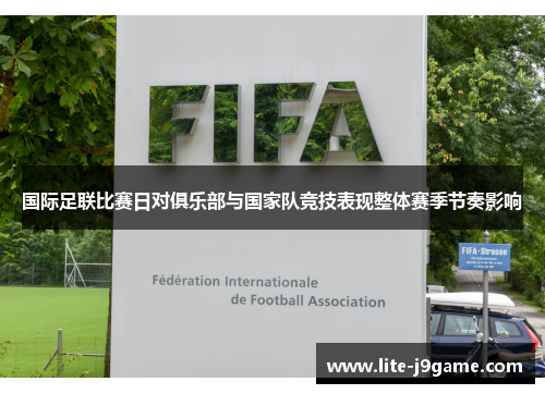 国际足联比赛日对俱乐部与国家队竞技表现整体赛季节奏影响