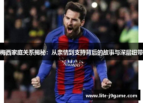 梅西家庭关系揭秘：从亲情到支持背后的故事与深层纽带