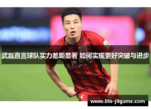 武磊直言球队实力差距显著 如何实现更好突破与进步