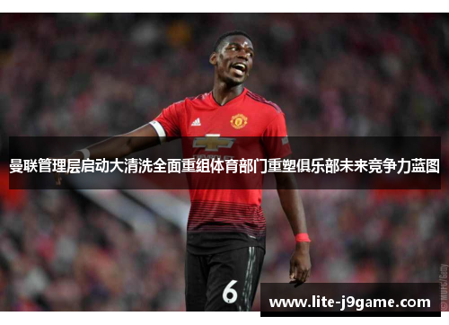 曼联管理层启动大清洗全面重组体育部门重塑俱乐部未来竞争力蓝图