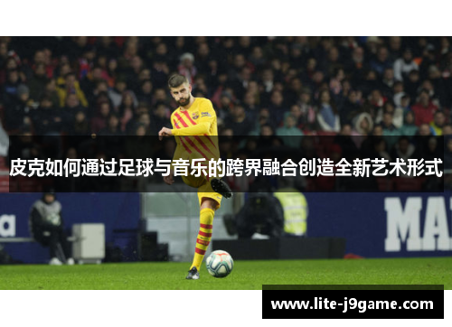 皮克如何通过足球与音乐的跨界融合创造全新艺术形式