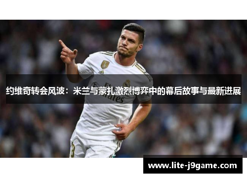 约维奇转会风波：米兰与蒙扎激烈博弈中的幕后故事与最新进展