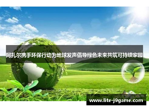 阿扎尔携手环保行动为地球发声倡导绿色未来共筑可持续家园